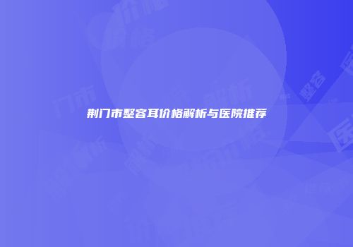 荆门市整容耳价格解析与医院推荐