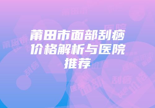 莆田市面部刮痧价格解析与医院推荐