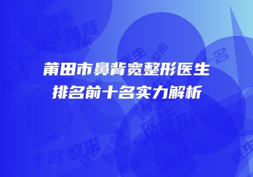 莆田市鼻背宽整形医生排名前十名实力解析
