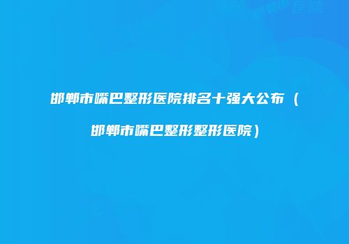邯郸市嘴巴整形医院排名十强大公布（邯郸市嘴巴整形整形医院）