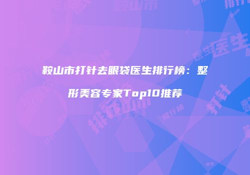 鞍山市打针去眼袋医生排行榜：整形美容专家Top10推荐