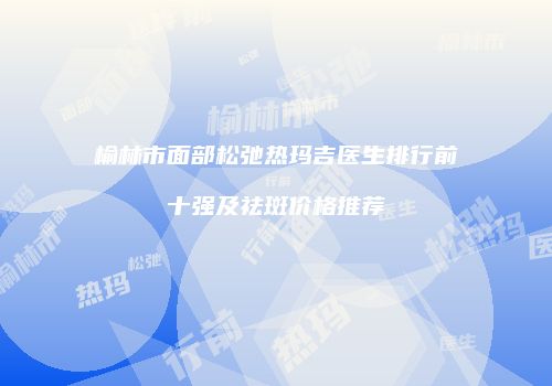 榆林市面部松弛热玛吉医生排行前十强及祛斑价格推荐