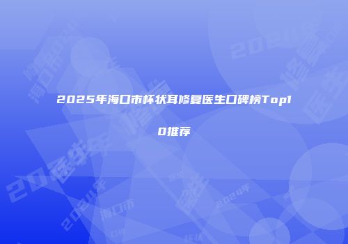 2025年海口市杯状耳修复医生口碑榜Top10推荐