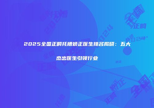 2025全国正畸托槽矫正医生排名揭晓：五大杰出医生引领行业