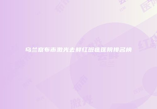 乌兰察布市激光去鲜红斑痣医院排名榜