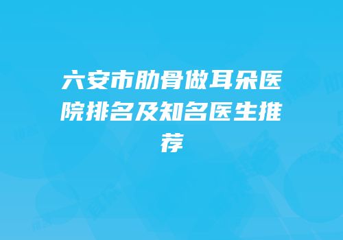 六安市肋骨做耳朵医院排名及知名医生推荐