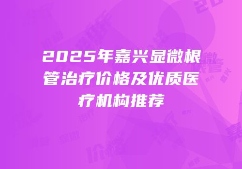 2025年嘉兴显微根管治疗价格及优质医疗机构推荐