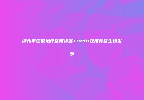 湖州市痘痕治疗医院排名TOP10及推荐医生榜发布