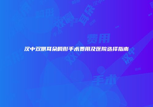 汉中双侧耳朵畸形手术费用及医院选择指南