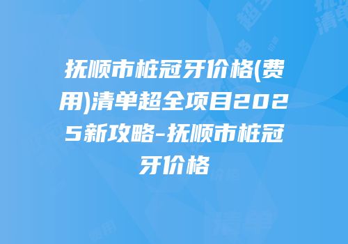 抚顺市桩冠牙价格(费用)清单超全项目2025新攻略-抚顺市桩冠牙价格