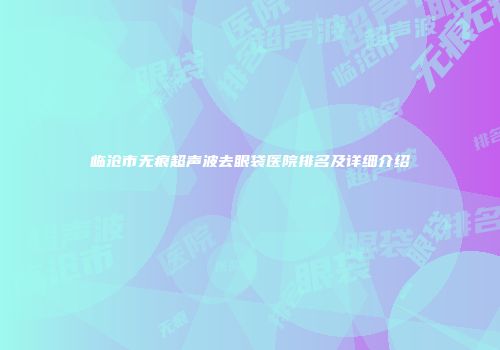 临沧市无痕超声波去眼袋医院排名及详细介绍