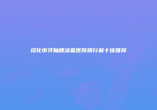 绥化市牙釉质涂氟医院排行前十佳推荐