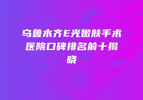 乌鲁木齐E光嫩肤手术医院口碑排名前十揭晓