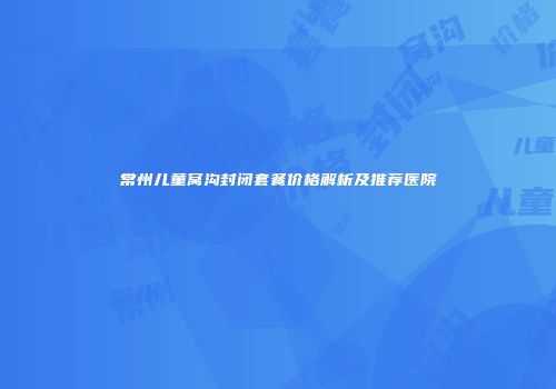 常州儿童窝沟封闭套餐价格解析及推荐医院
