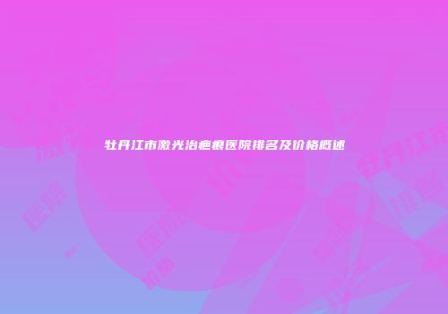 牡丹江市激光治疤痕医院排名及价格概述