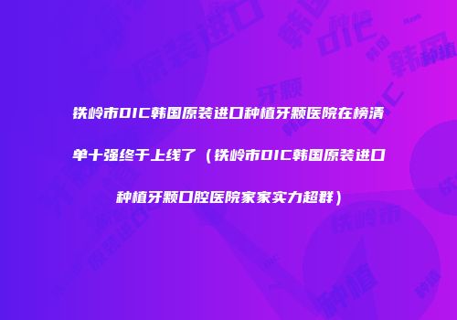 铁岭市DIC韩国原装进口种植牙颗医院在榜清单十强终于上线了（铁岭市DIC韩国原装进口种植牙颗口腔医院家家实力超群）
