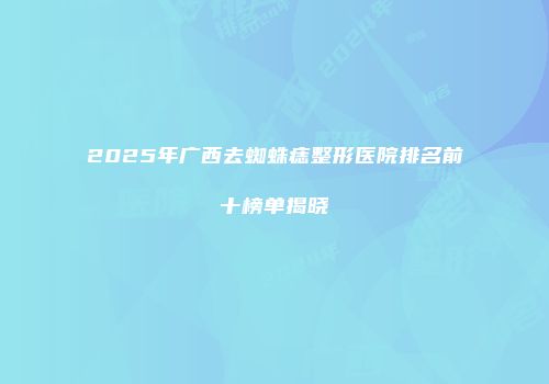 2025年广西去蜘蛛痣整形医院排名前十榜单揭晓