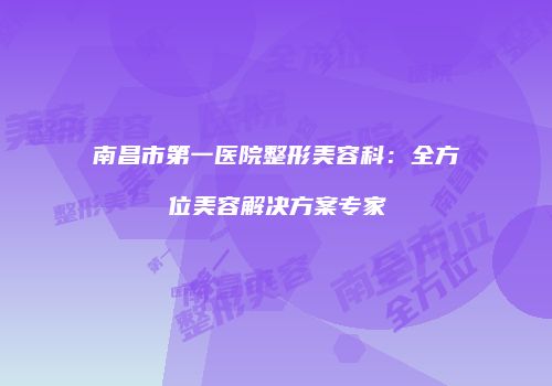 南昌市第一医院整形美容科：全方位美容解决方案专家