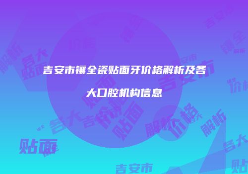 吉安市镶全瓷贴面牙价格解析及各大口腔机构信息