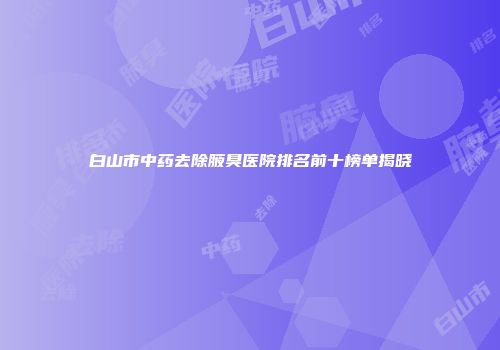 白山市中药去除腋臭医院排名前十榜单揭晓