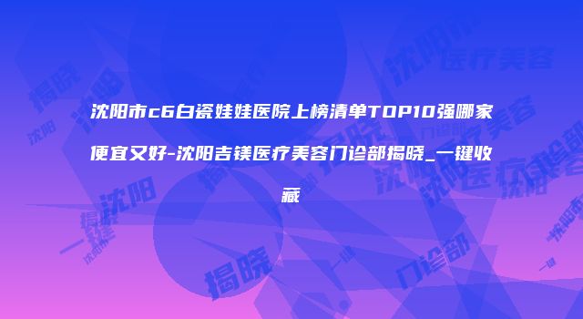 沈阳市c6白瓷娃娃医院上榜清单TOP10强哪家便宜又好-沈阳吉镁医疗美容门诊部揭晓_一键收藏