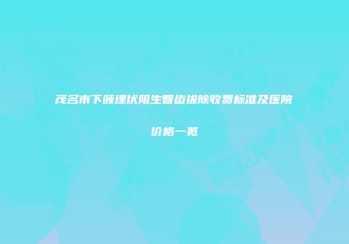 茂名市下颌埋伏阻生智齿拔除收费标准及医院价格一览