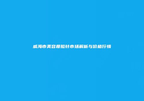威海市美容瘦脸针市场解析与价格行情