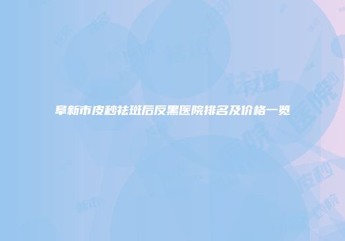 阜新市皮秒祛斑后反黑医院排名及价格一览