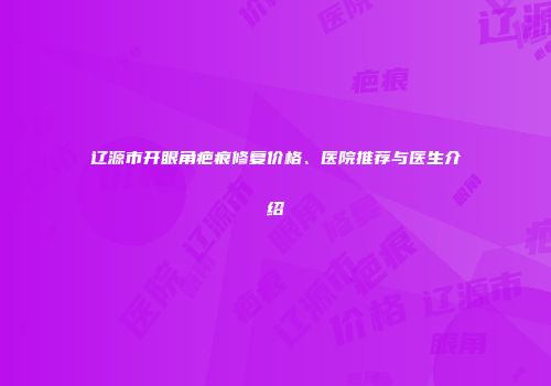 辽源市开眼角疤痕修复价格、医院推荐与医生介绍