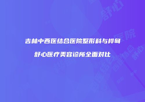 吉林中西医结合医院整形科与桦甸舒心医疗美容诊所全面对比