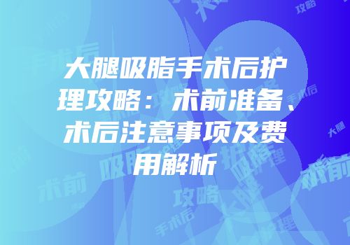 大腿吸脂手术后护理攻略：术前准备、术后注意事项及费用解析