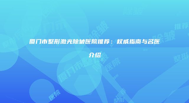 厦门市整形激光除皱医院推荐：权威指南与名医介绍