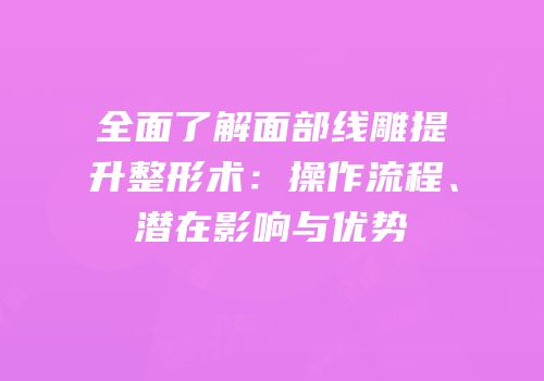 全面了解面部线雕提升整形术：操作流程、潜在影响与优势