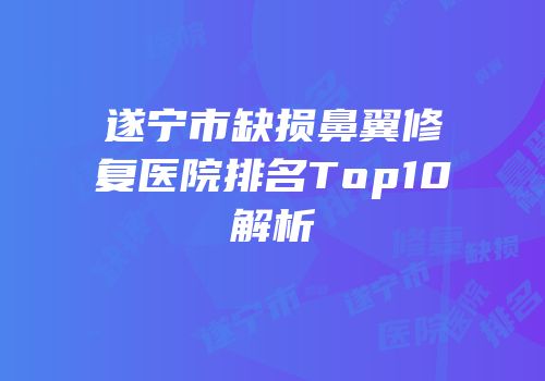 遂宁市缺损鼻翼修复医院排名Top10解析