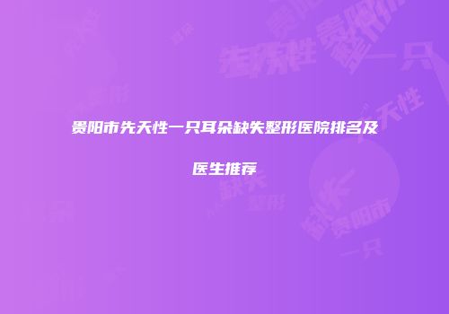 贵阳市先天性一只耳朵缺失整形医院排名及医生推荐