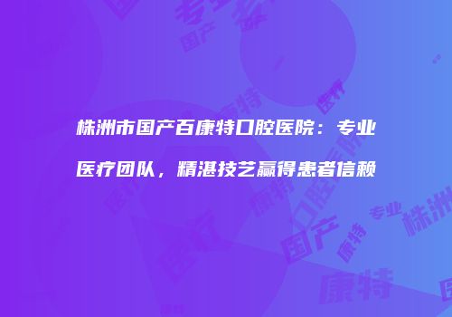 株洲市国产百康特口腔医院：专业医疗团队，精湛技艺赢得患者信赖