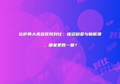 拉萨两大美容医院对比：维多利亚与新丽澳，哪家更胜一筹？