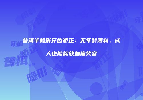 普洱半隐形牙齿矫正：无年龄限制，成人也能绽放自信笑容