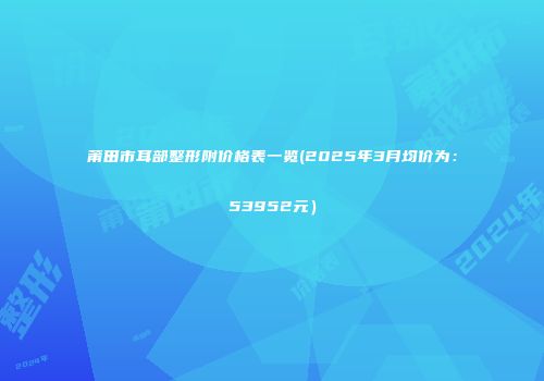 莆田市耳部整形附价格表一览(2025年3月均价为：53952元）