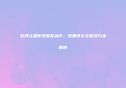 牡丹江遗传性脱发治疗：效果持久与有效方法解析