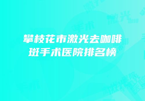 攀枝花市激光去咖啡斑手术医院排名榜