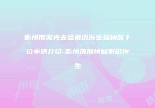 衢州市激光去色素斑医生强榜前十位重磅介绍-衢州市邢恒峰整形医生