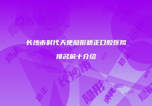 长沙市时代天使隐形矫正口腔医院排名前十介绍