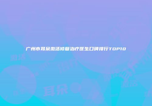 广州市耳朵激活修复治疗医生口碑排行TOP10