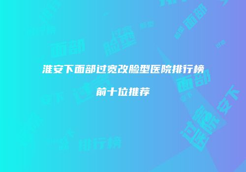 淮安下面部过宽改脸型医院排行榜前十位推荐