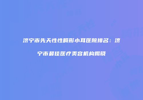 济宁市先天性性畸形小耳医院排名：济宁市最佳医疗美容机构揭晓