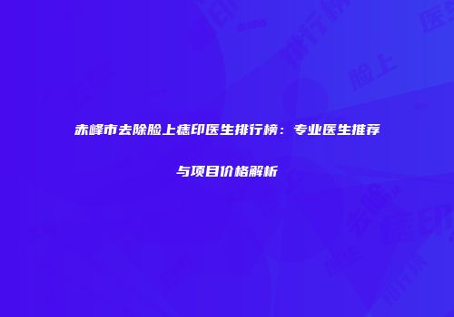 赤峰市去除脸上痣印医生排行榜：专业医生推荐与项目价格解析