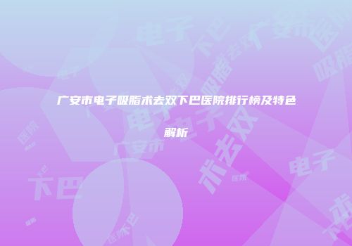 广安市电子吸脂术去双下巴医院排行榜及特色解析