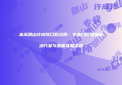 本溪明山许成伟口腔诊所：专业口腔健康解决方案与患者信赖之选