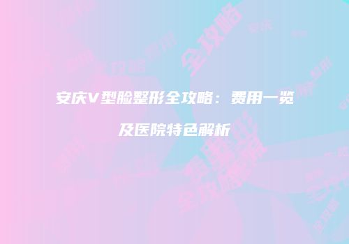 安庆V型脸整形全攻略：费用一览及医院特色解析